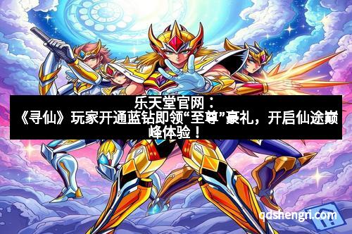 乐天堂官网：《寻仙》玩家开通蓝钻即领“至尊”豪礼，开启仙途巅峰体验！