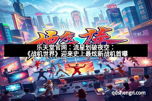 乐天堂官网：流星划破夜空：《战机世界》迎来史上最炫新战机首曝