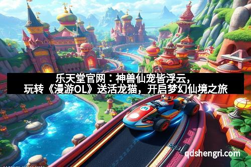 乐天堂官网：神兽仙宠皆浮云，玩转《漫游OL》送活龙猫，开启梦幻仙境之旅